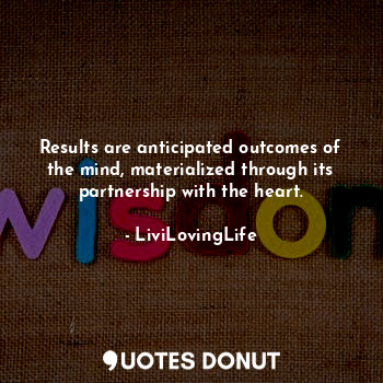 Results are anticipated outcomes of the mind, materialized through its partnership with the heart.