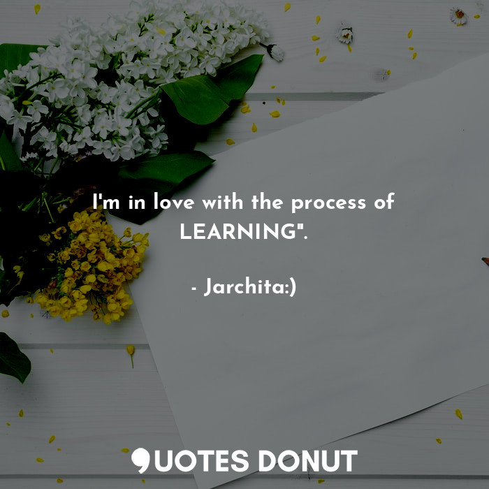 I'm in love with the process of LEARNING".