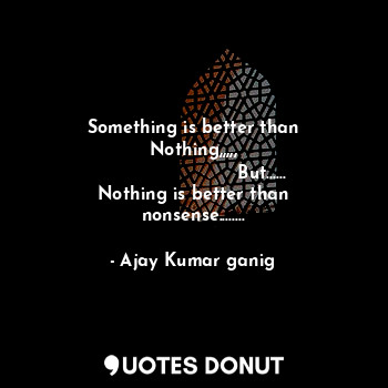 Something is better than Nothing,,,,,
                        But......
Nothing is better than nonsense........
