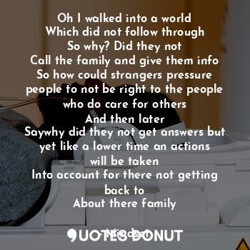 Oh I walked into a world
Which did not follow through
So why? Did they not
Call the family and give them info
So how could strangers pressure people to not be right to the people who do care for others
And then later
Saywhy did they not get answers but yet like a lower time an actions will be taken
Into account for there not getting back to
About there family