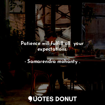 Patience will fulfill all  your expectations.