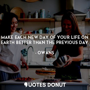 MAKE EACH NEW DAY OF YOUR LIFE ON EARTH BETTER THAN THE PREVIOUS DAY.