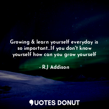 Growing & learn yourself everyday is so important...If you don't know yourself how can you grow yourself