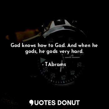 God knows how to God. And when he gods, he gods very hard.