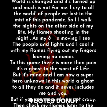 This was all finger nails and once I got them done by the ghost in the store. Then I changed
And was haunting my past killing it. Then I walked with flames shooting out my fingers tips
And words to bring the pain. As I see that the
World is changed and it's turned up and much is not for me. I cry to all the world' of people we lost in the mist of this pandemic. So I I walk the nights on the other side of my life. My flames shooting in the night . As my ? s moving I see
The people and fights and I cool it with my flames flying out my fingers leaving no names
To this game there is more then pain it's a ghost to the worst of Life. But it's mine and I am now a super hero unknown in this world a ghost to all they do and it never includes me and you.
But if you see me and you get crazy. Then check my flames later to the winds that I bring to your night or days in this ghost of a world which only comic book characters like me Rome your pages and have you on the edge of your seat any time of the day The End