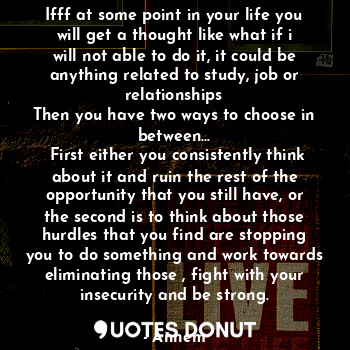 Ifff at some point in your life you will get a thought like what if i will not able to do it, it could be anything related to study, job or relationships
Then you have two ways to choose in between...
 First either you consistently think about it and ruin the rest of the opportunity that you still have, or the second is to think about those hurdles that you find are stopping you to do something and work towards eliminating those , fight with your insecurity and be strong.