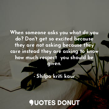 When someone asks you what do you do? Don't get so excited because they are not asking because they care instead they are asking to know how much respect  you should be given.