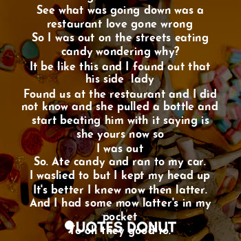 Good was the candy but the wind had me running in the sun to the car. See what was going down was a restaurant love gone wrong
So I was out on the streets eating candy wondering why?
It be like this and I found out that his side  lady
Found us at the restaurant and I did not know and she pulled a bottle and start beating him with it saying is she yours now so
I was out
So. Ate candy and ran to my car.
I waslied to but I kept my head up
It's better I knew now then latter.
And I had some mow latter's in my pocket
To oh they good to.