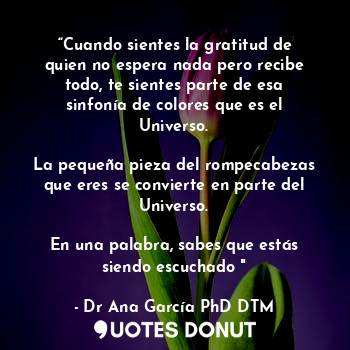 “Cuando sientes la gratitud de quien no espera nada pero recibe todo, te sientes parte de esa sinfonía de colores que es el Universo.

La pequeña pieza del rompecabezas que eres se convierte en parte del Universo.

En una palabra, sabes que estás siendo escuchado "