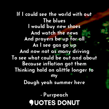 If I could see the world with out
The blues
I would buy new shoes
And watch the news
And prayers be up for all
As I see gas go up
And now not as many driving
To see what could be out and about
Because inflation got them
Thinking hold on alittle longer to my
Dough yeah summer here