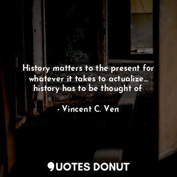 History matters to the present for whatever it takes to actualize... history has to be thought of