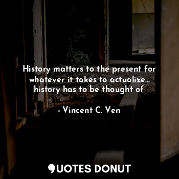  History matters to the present for whatever it takes to actualize... history has... - Vincent C. Ven - Quotes Donut