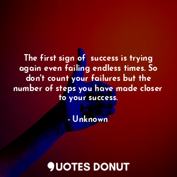 The first sign of  success is trying again even failing endless times. So don't count your failures but the number of steps you have made closer to your success.
