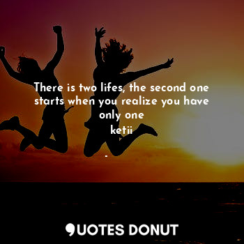 There is two lifes, the second one starts when you realize you have only one
ketii