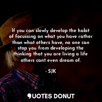 If you can slowly develop the habit of focussing on what you have rather than what others have, no one can stop you from developing the thinking that you are living a life others cant even dream of.