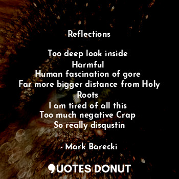 Reflections

Too deep look inside 
Harmful 
Human fascination of gore 
Far more bigger distance from Holy Roots 
I am tired of all this 
Too much negative Crap 
So really disqustin