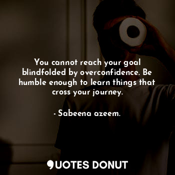 You cannot reach your goal blindfolded by overconfidence. Be humble enough to learn things that cross your journey.