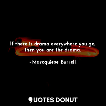 If there is drama everywhere you go, then you are the drama.