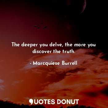 The deeper you delve, the more you discover the truth.