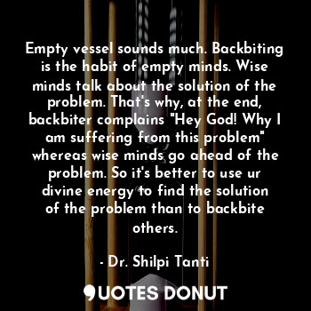 Empty vessel sounds much. Backbiting is the habit of empty minds. Wise minds talk about the solution of the problem. That's why, at the end, backbiter complains "Hey God! Why I am suffering from this problem" whereas wise minds go ahead of the problem. So it's better to use ur divine energy to find the solution of the problem than to backbite others.