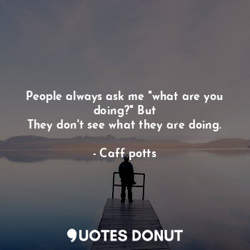 People always ask me "what are you doing?" But
They don't see what they are doing.