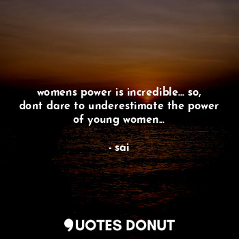 womens power is incredible... so, dont dare to underestimate the power of young women...