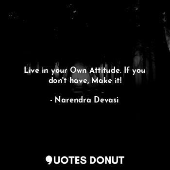 Live in your Own Attitude. If you don't have, Make it!