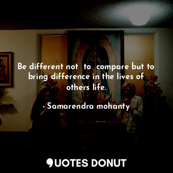 Be different not  to  compare but to bring difference in the lives of others life.