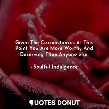 Given The Circumstances At This Point You Are More Worthy And Deserving Than Any... - Soulful Indulgence - Quotes Donut