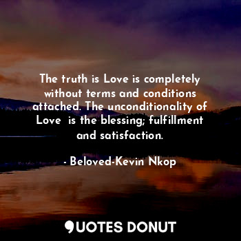 The truth is Love is completely without terms and conditions attached. The unconditionality of Love  is the blessing; fulfillment and satisfaction.