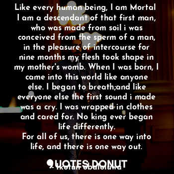 Like every human being, I am Mortal 
I am a descendant of that first man, who was made from soil i was conceived from the sperm of a man, in the pleasure of intercourse for nine months my flesh took shape in my mother's womb. When I was born, I came into this world like anyone else. I began to breath;and like everyone else the first sound i made was a cry. I was wrapped in clothes and cared for. No king ever began life differently.
For all of us, there is one way into life, and there is one way out.