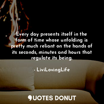 Every day presents itself in the form of time whose unfolding is pretty much reliant on the hands of its seconds, minutes and hours that regulate its being.