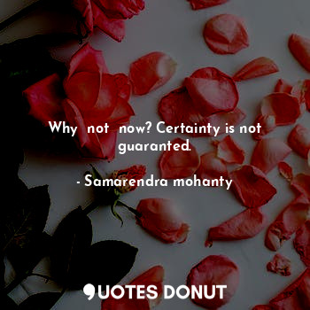 Why  not  now? Certainty is not guaranted.