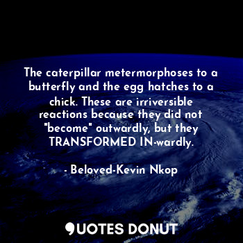 The caterpillar metermorphoses to a butterfly and the egg hatches to a chick. These are irriversible reactions because they did not "become" outwardly, but they TRANSFORMED IN-wardly.