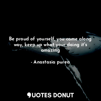 Be proud of yourself, you came along way, keep up what your doing it's amazing