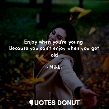 Enjoy when you're young 
Because you can't enjoy when you get old