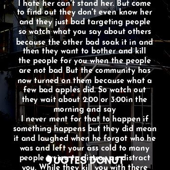 Have you noticed that some harmful ones are asking around about others. Telling delivery people I will pay you extra dollars to steal mail and package s meet me here or over there I hate her can't stand her. But come to find out they don't even know her and they just bad targeting people so watch what you say about others because the other bad soak it in and then they want to bother and kill the people for you when the people are not bad But the community has now turned on them because what a few bad apples did. So watch out they wait about 2:00 or 3:00in the morning and say
I never ment for that to happen if something happens but they did mean it and laughed when he forgot who he was and left your ass cold to many people trying to distroy an distract you. While they kill you with there hate in the dark arts run y'all this the new normal oh no. Be away from that.