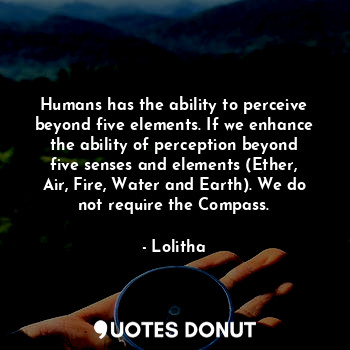 Humans has the ability to perceive beyond five elements. If we enhance the ability of perception beyond five senses and elements (Ether, Air, Fire, Water and Earth). We do not require the Compass.