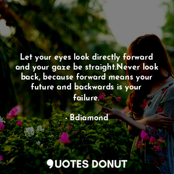Let your eyes look directly forward and your gaze be straight.Never look back, because forward means your future and backwards is your failure.