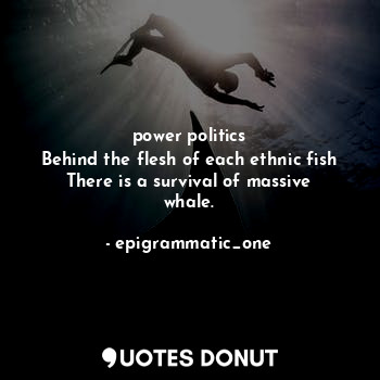 power politics
Behind the flesh of each ethnic fish
There is a survival of massive whale.