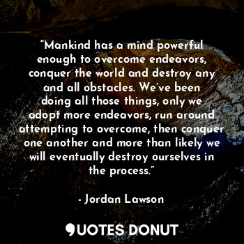 “Mankind has a mind powerful enough to overcome endeavors, conquer the world and destroy any and all obstacles. We’ve been doing all those things, only we adopt more endeavors, run around attempting to overcome, then conquer one another and more than likely we will eventually destroy ourselves in the process.”