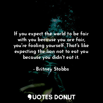 If you expect the world to be fair with you because you are fair, you're fooling yourself. That's like expecting the lion not to eat you because you didn't eat it.
