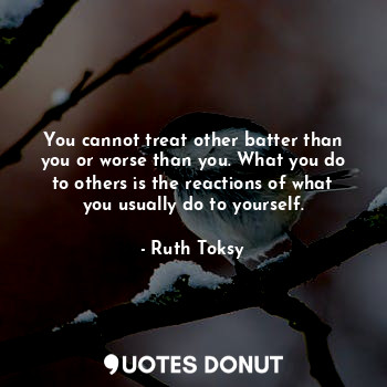 You cannot treat other batter than you or worse than you. What you do to others is the reactions of what you usually do to yourself.