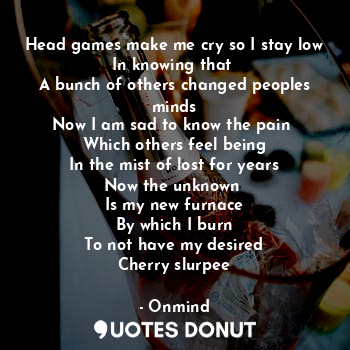 Head games make me cry so I stay low
In knowing that 
A bunch of others changed peoples minds
Now I am sad to know the pain 
Which others feel being
In the mist of lost for years
Now the unknown 
Is my new furnace
By which I burn
To not have my desired
Cherry slurpee