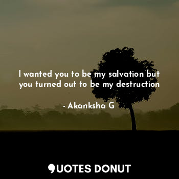 I wanted you to be my salvation but you turned out to be my destruction