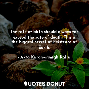 The rate of birth should always far exceed the rate of death. This is the biggest secret of Existence of Earth.