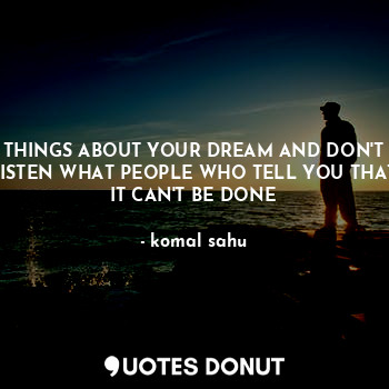 THINGS ABOUT YOUR DREAM AND DON'T LISTEN WHAT PEOPLE WHO TELL YOU THAT IT CAN'T BE DONE