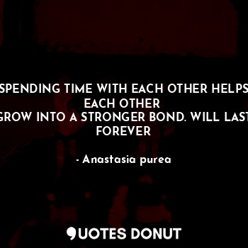 SPENDING TIME WITH EACH OTHER HELPS EACH OTHER 
GROW INTO A STRONGER BOND. WILL LAST FOREVER