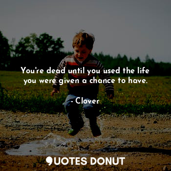 You're dead until you used the life you were given a chance to have.