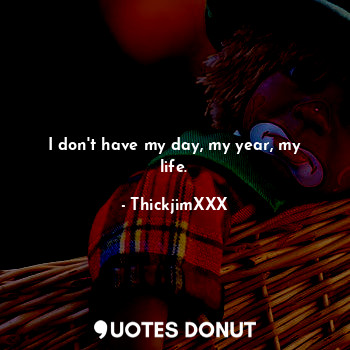 I don't have my day, my year, my life.